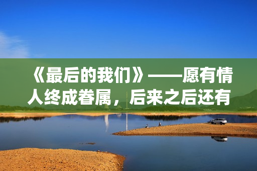 《最后的我们》——愿有情人终成眷属，后来之后还有后来(《最后的我们》在线观看)