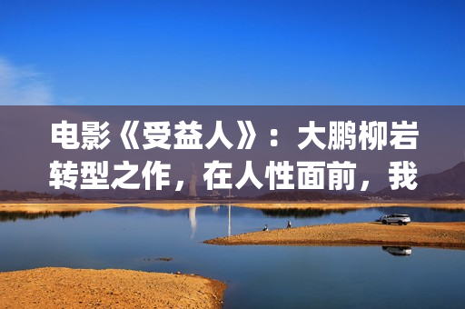 电影《受益人》：大鹏柳岩转型之作，在人性面前，我们如何选择？(电影受益人剧情)