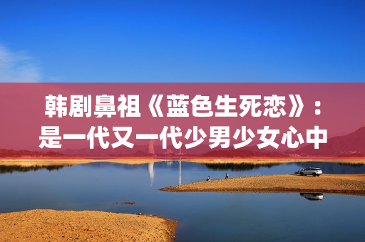 韩剧鼻祖《蓝色生死恋》：是一代又一代少男少女心中无法割舍的情结(韩剧蓝色恋人演员表)