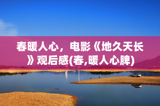 春暖人心，电影《地久天长》观后感(春,暖人心脾)