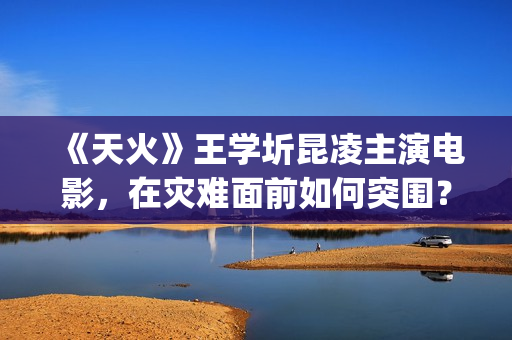 《天火》王学圻昆凌主演电影，在灾难面前如何突围？(电影《天火》演员)