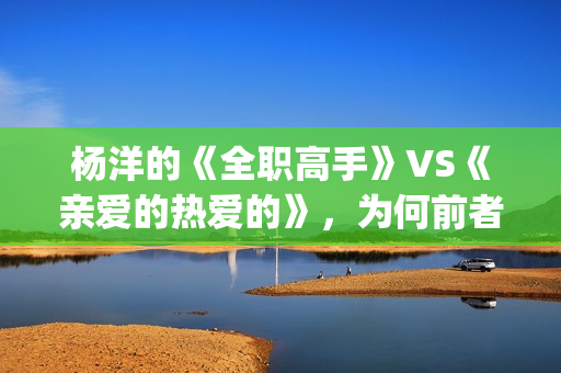 杨洋的《全职高手》VS《亲爱的热爱的》，为何前者失败了？(全职高手杨洋片段)