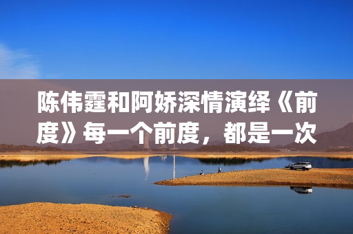 陈伟霆和阿娇深情演绎《前度》每一个前度，都是一次成长(陈伟霆和阿娇深深的爱)