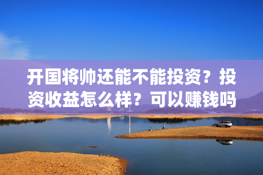 开国将帅还能不能投资？投资收益怎么样？可以赚钱吗(开国将帅还有活着的吗)