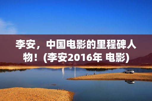 李安，中国电影的里程碑人物！(李安2016年 电影)