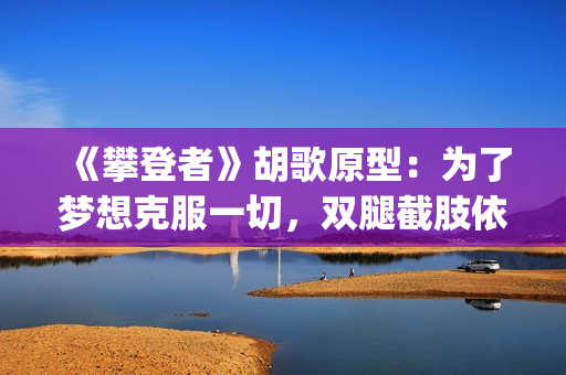 《攀登者》胡歌原型：为了梦想克服一切，双腿截肢依然攀上顶峰(胡歌攀登者演技)