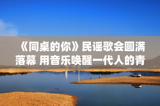 《同桌的你》民谣歌会圆满落幕 用音乐唤醒一代人的青春记忆(同桌的你原版mv)
