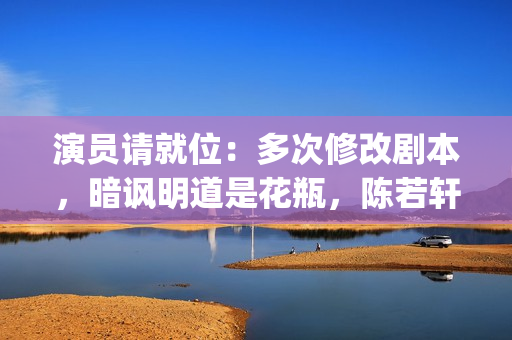 演员请就位：多次修改剧本，暗讽明道是花瓶，陈若轩真乃戏精本精(演员请就位50位演员)