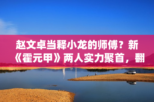 赵文卓当释小龙的师傅？新《霍元甲》两人实力聚首，翻拍昔日经典(释小龙和赵文卓一起演的电影)