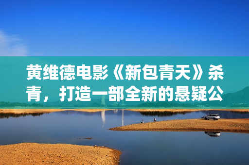 黄维德电影《新包青天》杀青，打造一部全新的悬疑公案经典。(黄维德新剧)