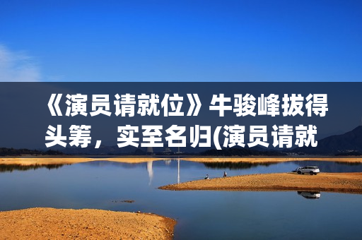 《演员请就位》牛骏峰拔得头筹，实至名归(演员请就位3在线观看完整版免费)