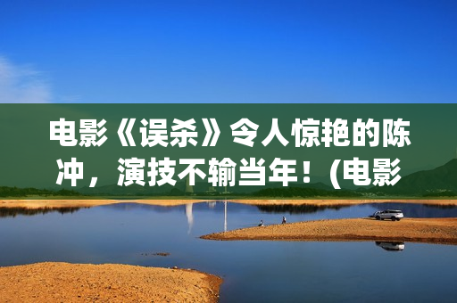 电影《误杀》令人惊艳的陈冲，演技不输当年！(电影误杀深度解读)