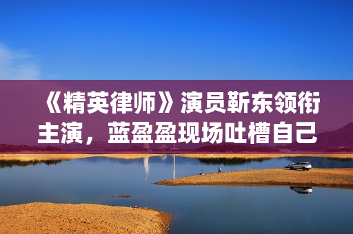 《精英律师》演员靳东领衔主演，蓝盈盈现场吐槽自己记忆(精英律师演员表 全部演员介绍)