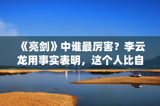 《亮剑》中谁最厉害？李云龙用事实表明，这个人比自己厉害得多了(亮剑中谁死了)