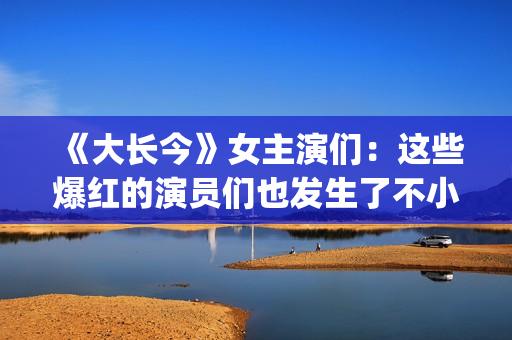 《大长今》女主演们：这些爆红的演员们也发生了不小的变化。(大长今女主角李英爱)