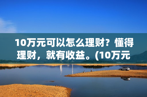10万元可以怎么理财？懂得理财，就有收益。(10万元怎么存款合适)