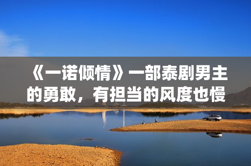 《一诺倾情》一部泰剧男主的勇敢，有担当的风度也慢慢的吸引了女主(一诺倾情一诺)