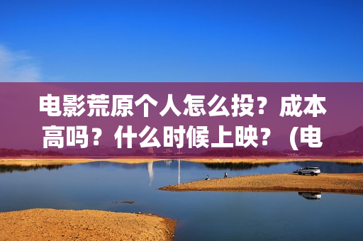 电影荒原个人怎么投？成本高吗？什么时候上映？ (电影荒原个人怎么拍的)