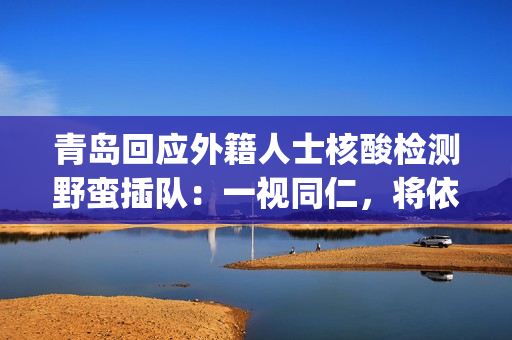 青岛回应外籍人士核酸检测野蛮插队：一视同仁，将依法处置(青岛 外籍)