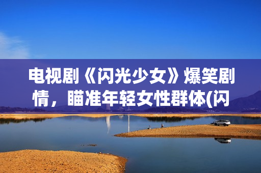 电视剧《闪光少女》爆笑剧情，瞄准年轻女性群体(闪光少女电视剧全部演员表)