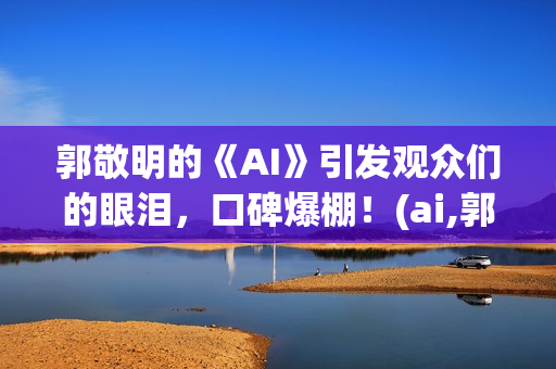 郭敬明的《AI》引发观众们的眼泪，口碑爆棚！(ai,郭敬明)