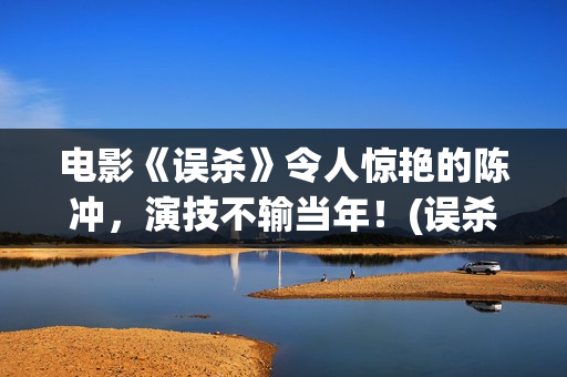 电影《误杀》令人惊艳的陈冲，演技不输当年！(误杀这部电影)