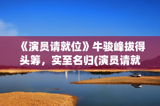 《演员请就位》牛骏峰拔得头筹，实至名归(演员请就位第二季 综艺)