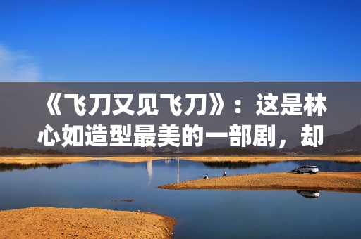 《飞刀又见飞刀》：这是林心如造型最美的一部剧，却很少有人看过(飞刀又见飞刀 电视剧)