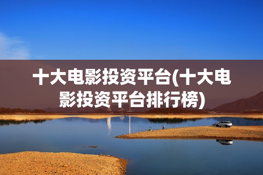 十大电影投资平台(十大电影投资平台排行榜)