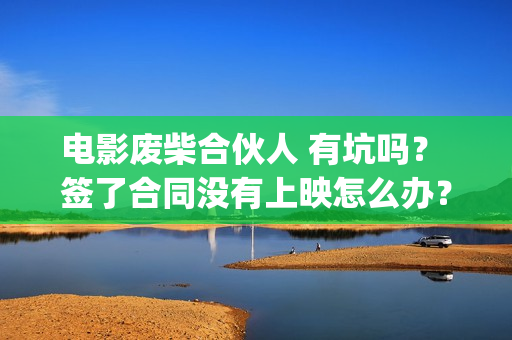 电影废柴合伙人 有坑吗？ 签了合同没有上映怎么办？(电影废柴合伙人免费观看)