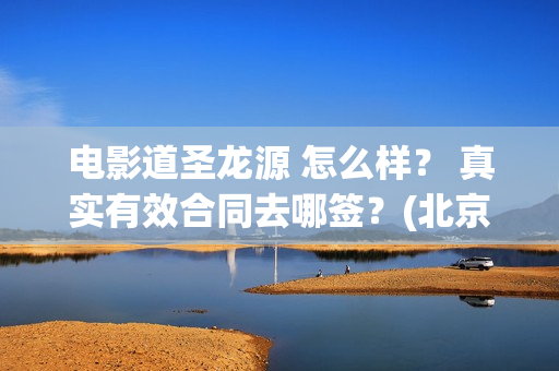 电影道圣龙源 怎么样？ 真实有效合同去哪签？(北京道圣龙源传媒公司正规吗)