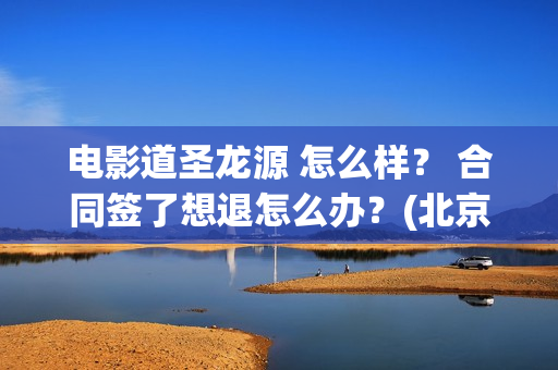 电影道圣龙源 怎么样？ 合同签了想退怎么办？(北京道圣龙源传媒公司正规吗)