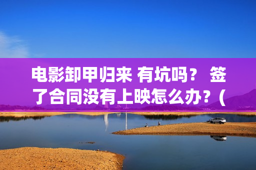 电影卸甲归来 有坑吗？ 签了合同没有上映怎么办？(卸甲归来上映宣传)