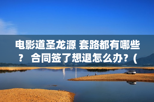 电影道圣龙源 套路都有哪些？ 合同签了想退怎么办？(道圣龙源文化传媒有限公司客服多少)