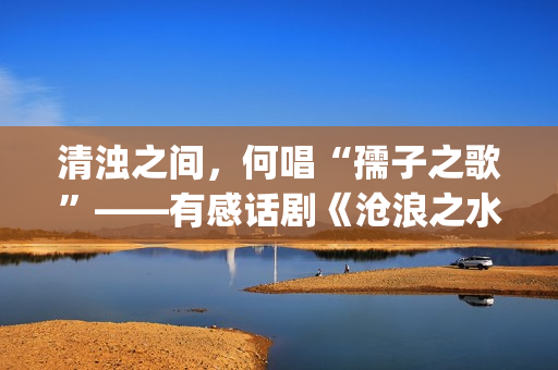 清浊之间，何唱“孺子之歌”——有感话剧《沧浪之水》的现时代价值(清浊之辨什么意思)