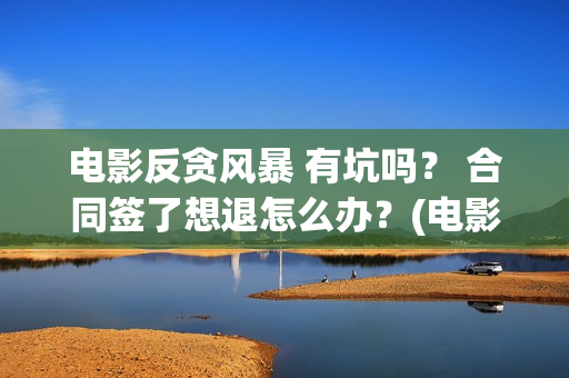 电影反贪风暴 有坑吗？ 合同签了想退怎么办？(电影反贪风暴3(普通话)在线观看)