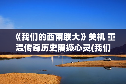 《我们的西南联大》关机 重温传奇历史震撼心灵(我们的西南联大在线播放)