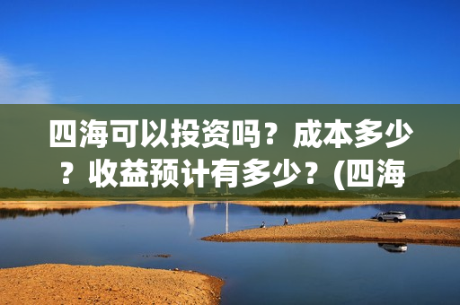 四海可以投资吗？成本多少？收益预计有多少？(四海可以投资吗知乎)