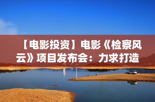 【电影投资】电影《检察风云》项目发布会：力求打造下一个《无间道》(电影投资平台列表)