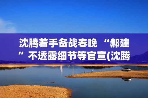 沈腾着手备战春晚 “郝建”不透露细节等官宣(沈腾春晚抢台词)