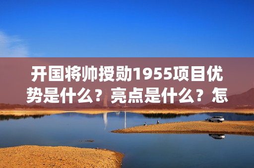 开国将帅授勋1955项目优势是什么？亮点是什么？怎么投资？(开国将帅授勋1955观后感)