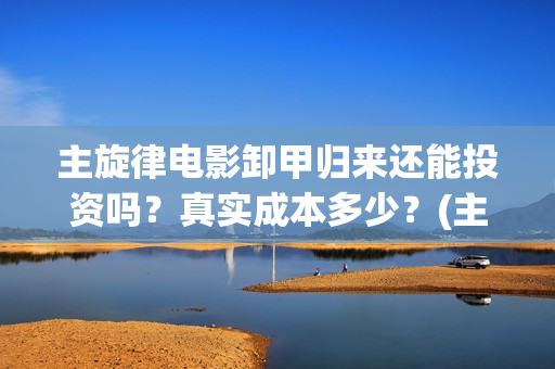 主旋律电影卸甲归来还能投资吗？真实成本多少？(主旋律电影2019)