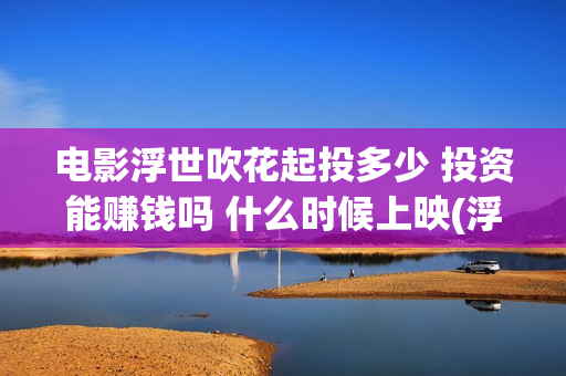电影浮世吹花起投多少 投资能赚钱吗 什么时候上映(浮世花剧情歌)
