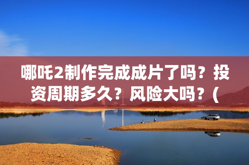 哪吒2制作完成成片了吗？投资周期多久？风险大吗？(哪吒2制作完成时间)