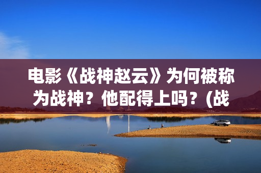 电影《战神赵云》为何被称为战神？他配得上吗？(战神赵云演员表)