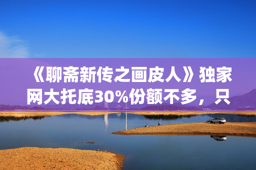 《聊斋新传之画皮人》独家网大托底30%份额不多，只为做口碑(聊斋志异画)