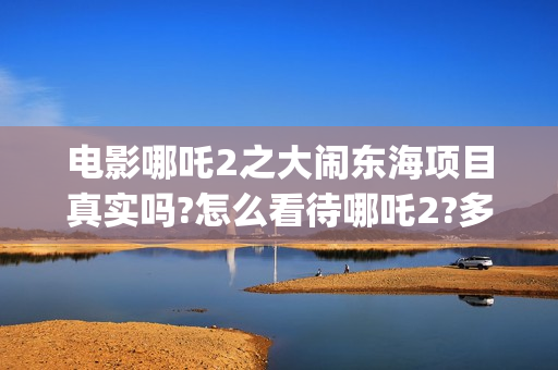 电影哪吒2之大闹东海项目真实吗?怎么看待哪吒2?多少起投?(电影 哪吒2)