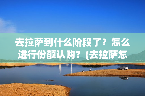 去拉萨到什么阶段了？怎么进行份额认购？(去拉萨怎么划算)