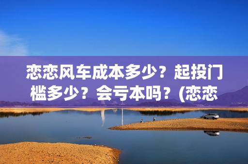 恋恋风车成本多少？起投门槛多少？会亏本吗？(恋恋风车出品方)