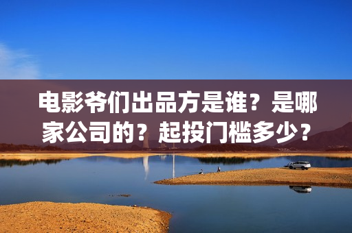 电影爷们出品方是谁？是哪家公司的？起投门槛多少？(电影爷们什么时候上映)